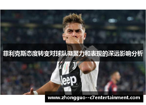 菲利克斯态度转变对球队凝聚力和表现的深远影响分析 菲利克斯态度转变对球队凝聚力和表现的深远影响分析