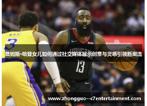 詹姆斯·哈登女儿如何通过社交媒体展示创意与灵感引领新潮流 詹姆斯·哈登女儿如何通过社交媒体展示创意与灵感引领新潮流