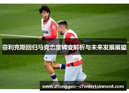 菲利克斯回归马竞态度转变解析与未来发展展望