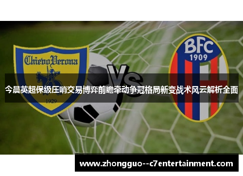 今晨英超保级压哨交易博弈前瞻牵动争冠格局新变战术风云解析全面 今晨英超保级压哨交易博弈前瞻牵动争冠格局新变战术风云解析全面