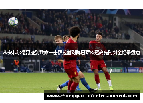 从安菲尔德奇迹到致命一击萨拉赫对阵巴萨欧冠高光时刻全纪录盘点 从安菲尔德奇迹到致命一击萨拉赫对阵巴萨欧冠高光时刻全纪录盘点