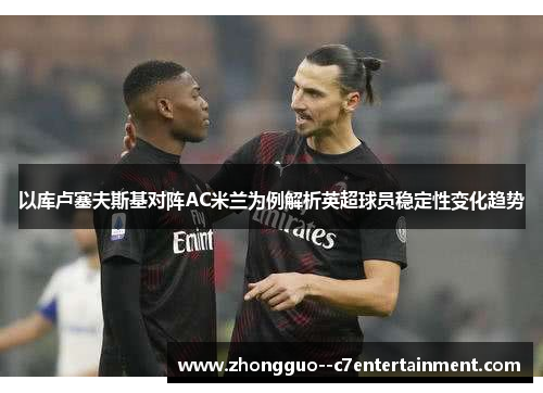 以库卢塞夫斯基对阵AC米兰为例解析英超球员稳定性变化趋势 以库卢塞夫斯基对阵AC米兰为例解析英超球员稳定性变化趋势