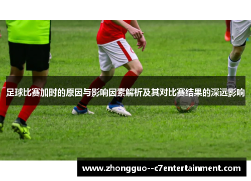 足球比赛加时的原因与影响因素解析及其对比赛结果的深远影响 足球比赛加时的原因与影响因素解析及其对比赛结果的深远影响