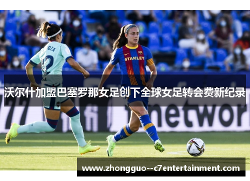 沃尔什加盟巴塞罗那女足创下全球女足转会费新纪录 沃尔什加盟巴塞罗那女足创下全球女足转会费新纪录