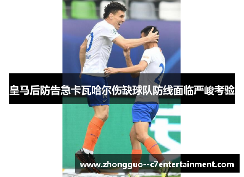 皇马后防告急卡瓦哈尔伤缺球队防线面临严峻考验 皇马后防告急卡瓦哈尔伤缺球队防线面临严峻考验