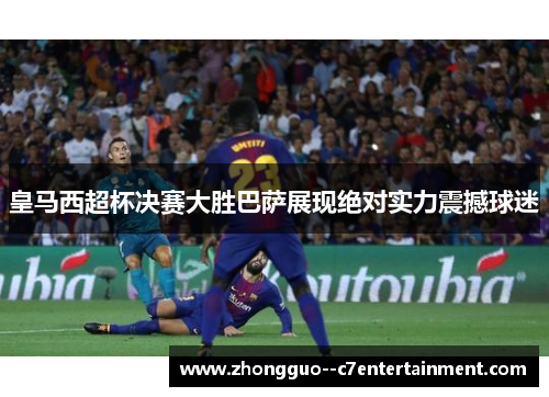 皇马西超杯决赛大胜巴萨展现绝对实力震撼球迷 皇马西超杯决赛大胜巴萨展现绝对实力震撼球迷