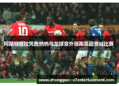 阿斯顿维拉凭奥纳纳乌龙球意外领跑英超曼城比赛 阿斯顿维拉凭奥纳纳乌龙球意外领跑英超曼城比赛