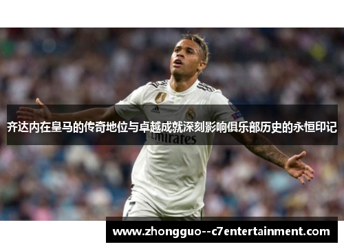 齐达内在皇马的传奇地位与卓越成就深刻影响俱乐部历史的永恒印记