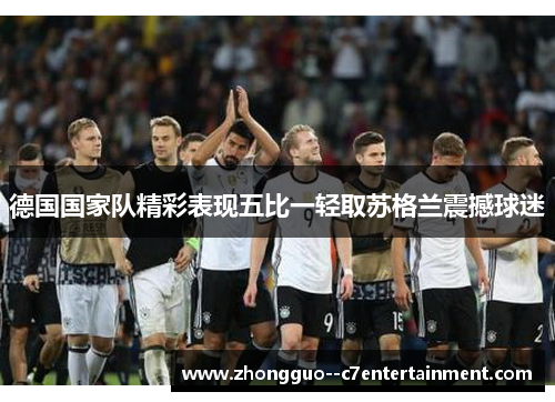 德国国家队精彩表现五比一轻取苏格兰震撼球迷