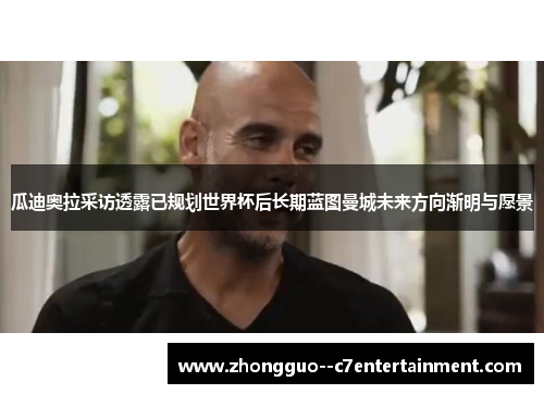 瓜迪奥拉采访透露已规划世界杯后长期蓝图曼城未来方向渐明与愿景 瓜迪奥拉采访透露已规划世界杯后长期蓝图曼城未来方向渐明与愿景
