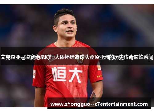 艾克森亚冠决赛绝杀助恒大捧杯缔造球队登顶亚洲的历史传奇巅峰瞬间 艾克森亚冠决赛绝杀助恒大捧杯缔造球队登顶亚洲的历史传奇巅峰瞬间