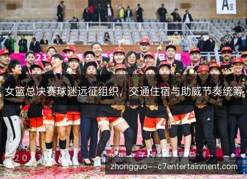 女篮总决赛球迷远征组织，交通住宿与助威节奏统筹